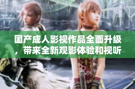 国产成人影视作品全面升级，带来全新观影体验和视听享受
