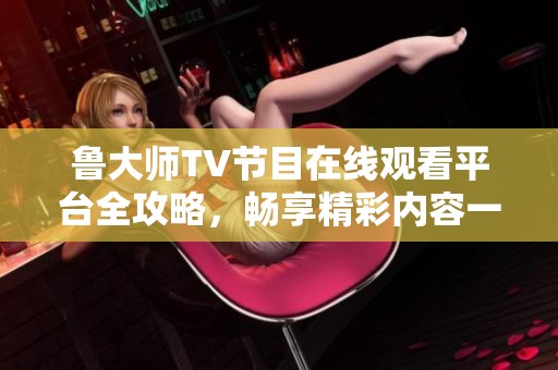 鲁大师TV节目在线观看平台全攻略，畅享精彩内容一步到位