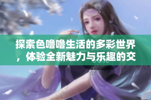 探索色噜噜生活的多彩世界，体验全新魅力与乐趣的交融之旅