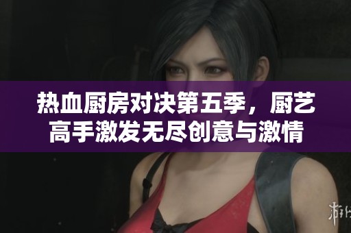 热血厨房对决第五季，厨艺高手激发无尽创意与激情