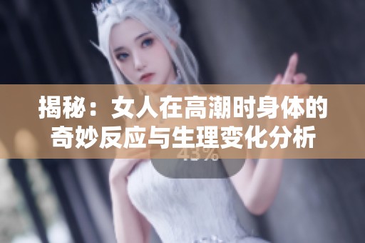 揭秘：女人在高潮时身体的奇妙反应与生理变化分析