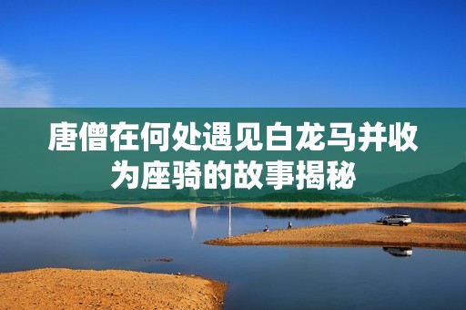 唐僧在何处遇见白龙马并收为座骑的故事揭秘