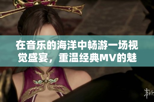 在音乐的海洋中畅游一场视觉盛宴，重温经典MV的魅力与情感
