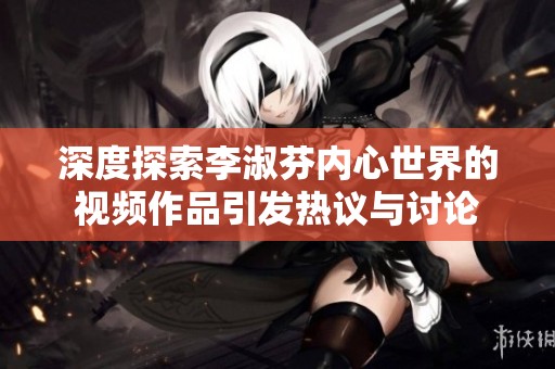深度探索李淑芬内心世界的视频作品引发热议与讨论