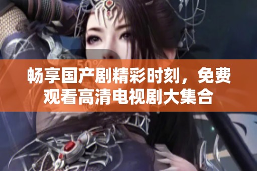 畅享国产剧精彩时刻，免费观看高清电视剧大集合