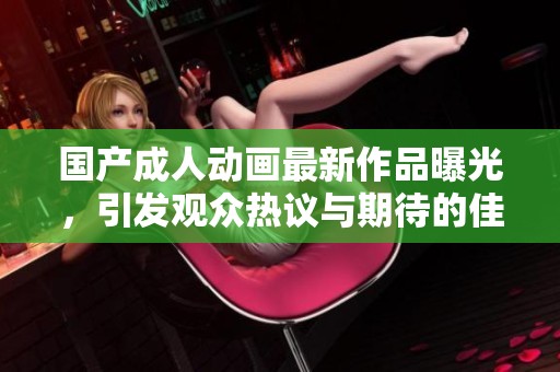 国产成人动画最新作品曝光，引发观众热议与期待的佳作推荐
