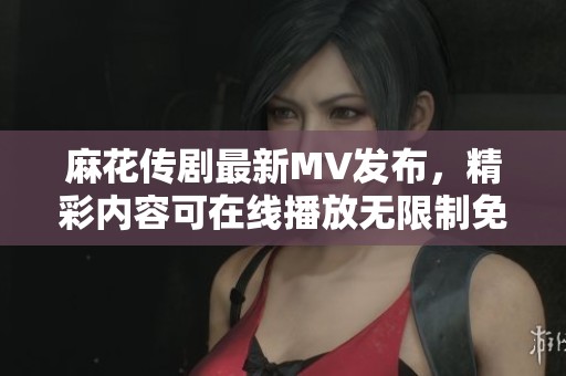 麻花传剧最新MV发布，精彩内容可在线播放无限制免费观看