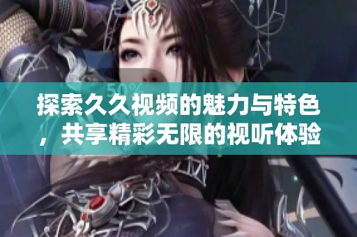 探索久久视频的魅力与特色，共享精彩无限的视听体验