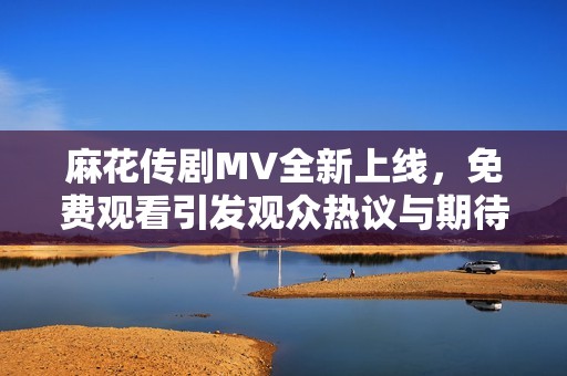 麻花传剧MV全新上线，免费观看引发观众热议与期待