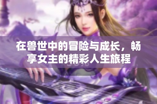 在兽世中的冒险与成长，畅享女主的精彩人生旅程