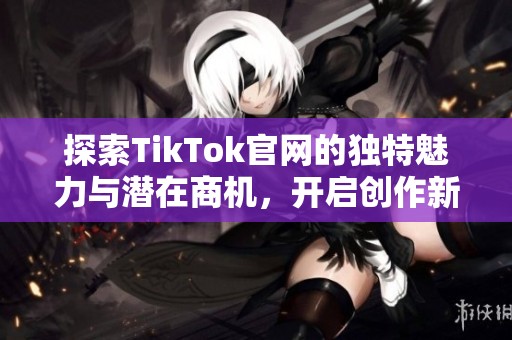探索TikTok官网的独特魅力与潜在商机，开启创作新篇章
