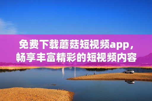 免费下载蘑菇短视频app，畅享丰富精彩的短视频内容体验