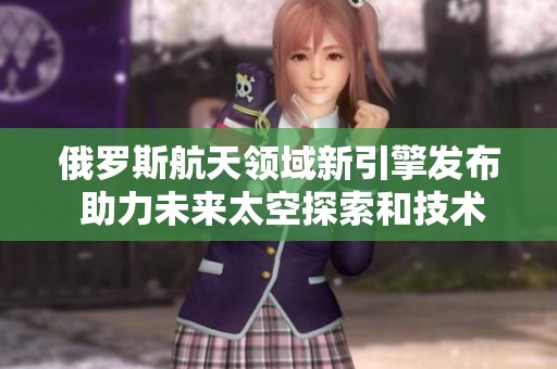 俄罗斯航天领域新引擎发布 助力未来太空探索和技术进步