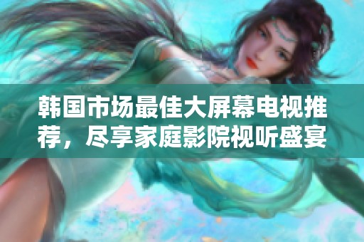 韩国市场最佳大屏幕电视推荐，尽享家庭影院视听盛宴