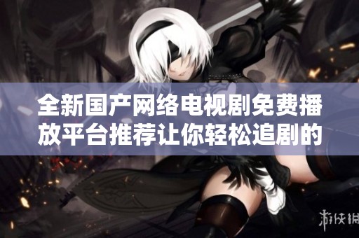 全新国产网络电视剧免费播放平台推荐让你轻松追剧的最佳选择