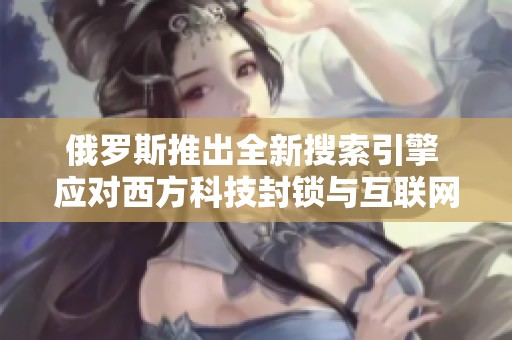 俄罗斯推出全新搜索引擎 应对西方科技封锁与互联网竞争