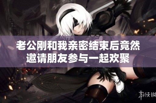 老公刚和我亲密结束后竟然邀请朋友参与一起欢聚