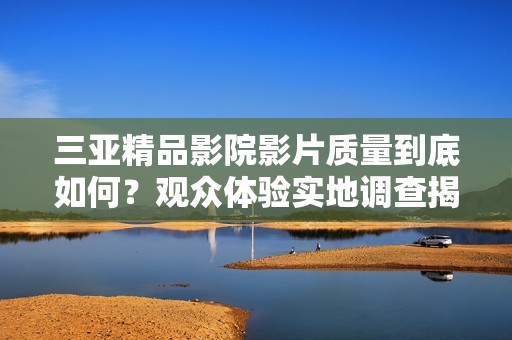 三亚精品影院影片质量到底如何？观众体验实地调查揭示真相