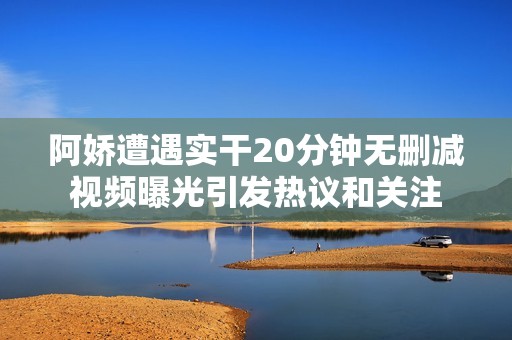 阿娇遭遇实干20分钟无删减视频曝光引发热议和关注