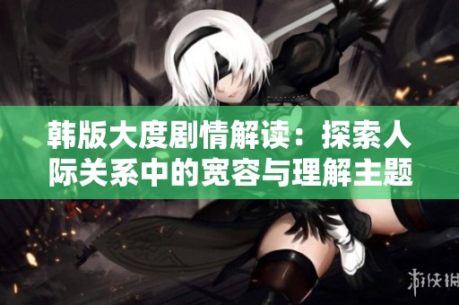 韩版大度剧情解读：探索人际关系中的宽容与理解主题