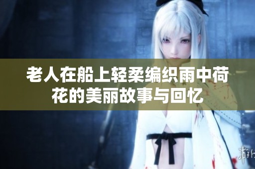 老人在船上轻柔编织雨中荷花的美丽故事与回忆
