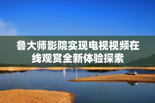鲁大师影院实现电视视频在线观赏全新体验探索