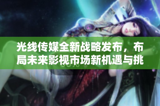 光线传媒全新战略发布，布局未来影视市场新机遇与挑战