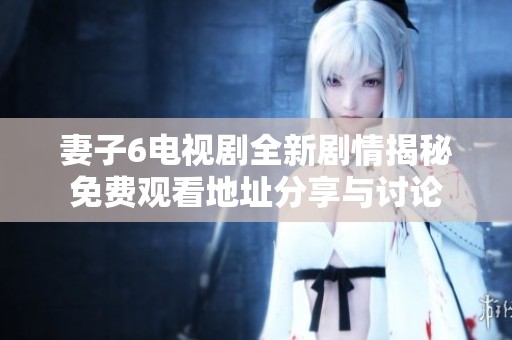 妻子6电视剧全新剧情揭秘免费观看地址分享与讨论