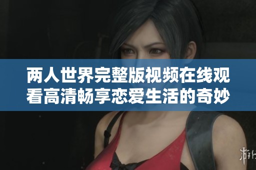 两人世界完整版视频在线观看高清畅享恋爱生活的奇妙旅程