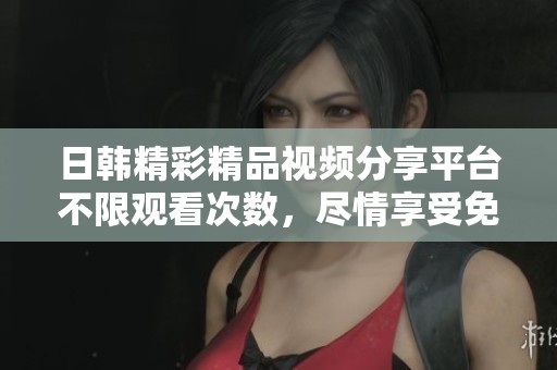 日韩精彩精品视频分享平台不限观看次数，尽情享受免费资源