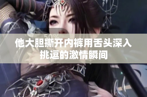 他大胆撕开内裤用舌头深入挑逗的激情瞬间