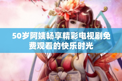 50岁阿姨畅享精彩电视剧免费观看的快乐时光
