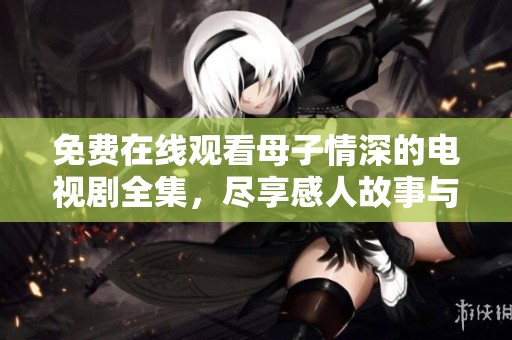 免费在线观看母子情深的电视剧全集，尽享感人故事与温馨时刻