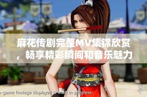 麻花传剧完整MV集锦欣赏，畅享精彩瞬间和音乐魅力