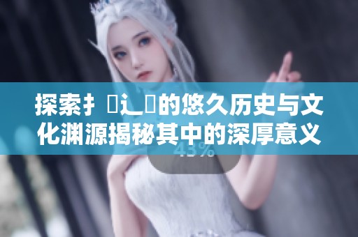 探索扌喿辶畐的悠久历史与文化渊源揭秘其中的深厚意义