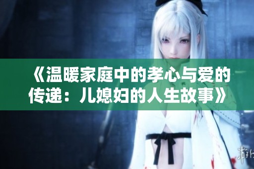 《温暖家庭中的孝心与爱的传递：儿媳妇的人生故事》