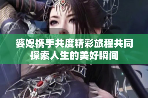 婆媳携手共度精彩旅程共同探索人生的美好瞬间