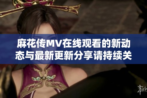 麻花传MV在线观看的新动态与最新更新分享请持续关注我们