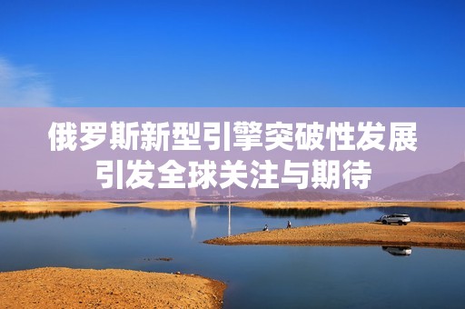 俄罗斯新型引擎突破性发展引发全球关注与期待