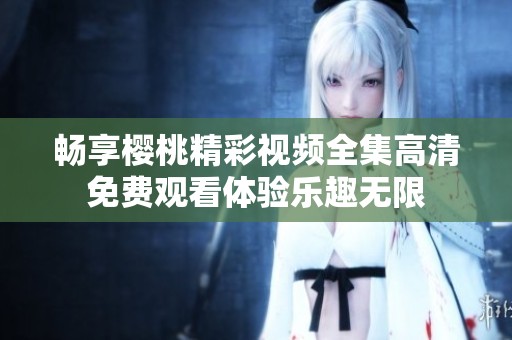 畅享樱桃精彩视频全集高清免费观看体验乐趣无限