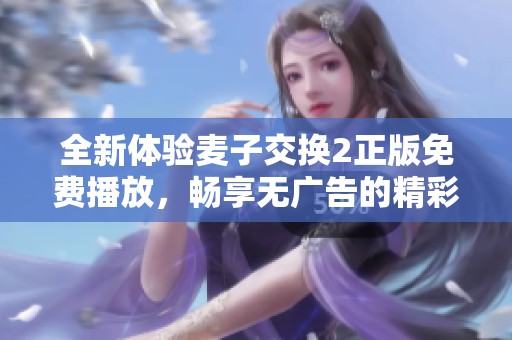全新体验麦子交换2正版免费播放，畅享无广告的精彩内容