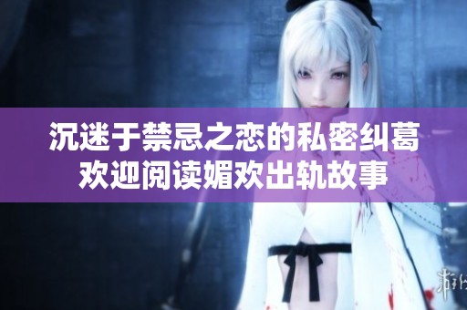 沉迷于禁忌之恋的私密纠葛欢迎阅读媚欢出轨故事