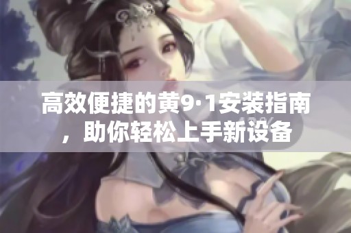 高效便捷的黄9·1安装指南，助你轻松上手新设备