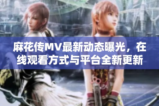 麻花传MV最新动态曝光，在线观看方式与平台全新更新指南
