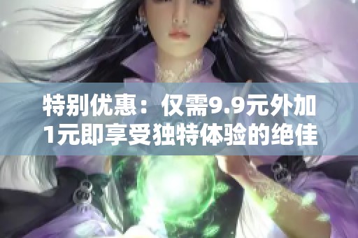 特别优惠：仅需9.9元外加1元即享受独特体验的绝佳机会