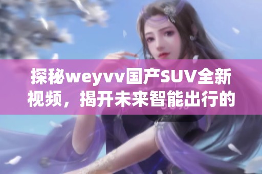 探秘weyvv国产SUV全新视频，揭开未来智能出行的秘密！