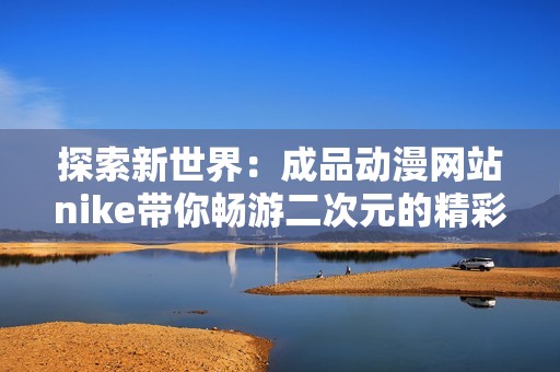 探索新世界：成品动漫网站nike带你畅游二次元的精彩与魅力