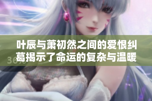叶辰与萧初然之间的爱恨纠葛揭示了命运的复杂与温暖