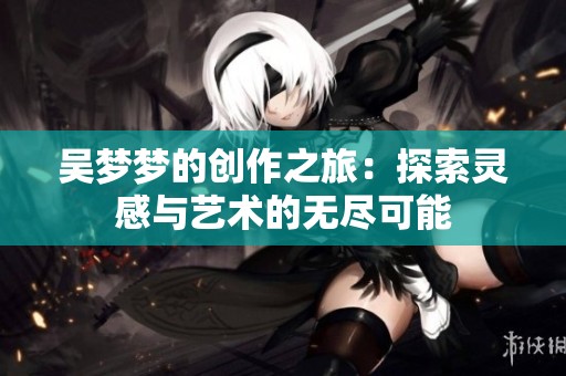 吴梦梦的创作之旅：探索灵感与艺术的无尽可能