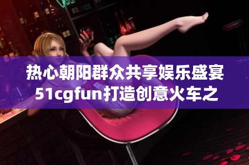 热心朝阳群众共享娱乐盛宴 51cgfun打造创意火车之旅